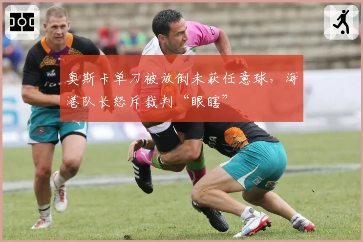 奥斯卡单刀被放倒未获任意球，海港队长怒斥裁判“眼瞎”