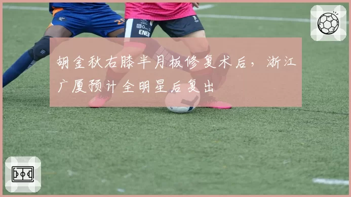 胡金秋右膝半月板修复术后,浙江广厦预计全明星后复出