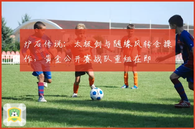 炉石传说：太极剑与随缘风转会操作，黄金公开赛战队重组在即