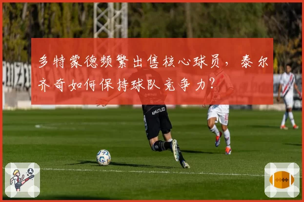 多特蒙德频繁出售核心球员,泰尔齐奇如何保持球队竞争力?