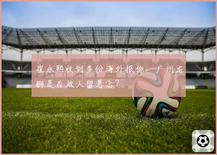 崔永熙收到多份海外报价,广州龙狮是否放人留悬念?