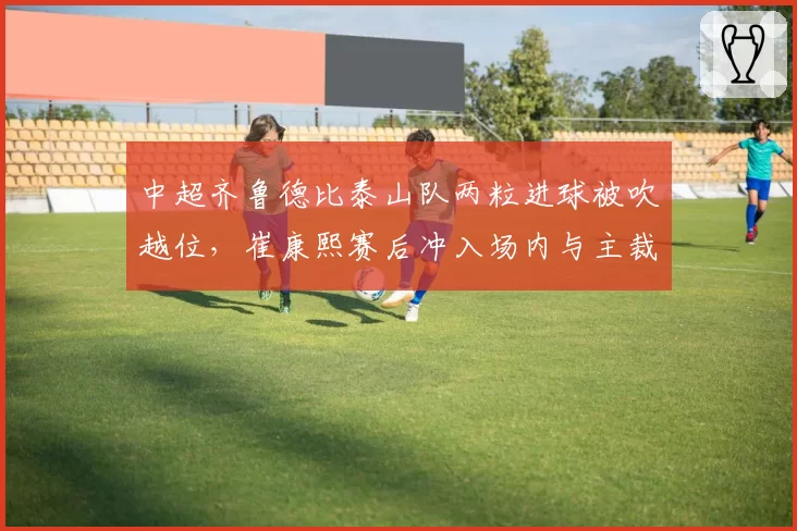 中超齐鲁德比泰山队两粒进球被吹越位,崔康熙赛后冲入场内与主裁判理论遭禁赛三场
