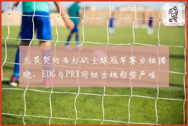 无畏契约洛杉矶全球冠军赛分组揭晓，EDG与PRX同组出线形势严峻