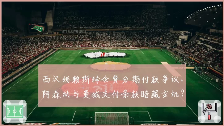 西汉姆赖斯转会费分期付款争议，阿森纳与曼城支付条款暗藏玄机？