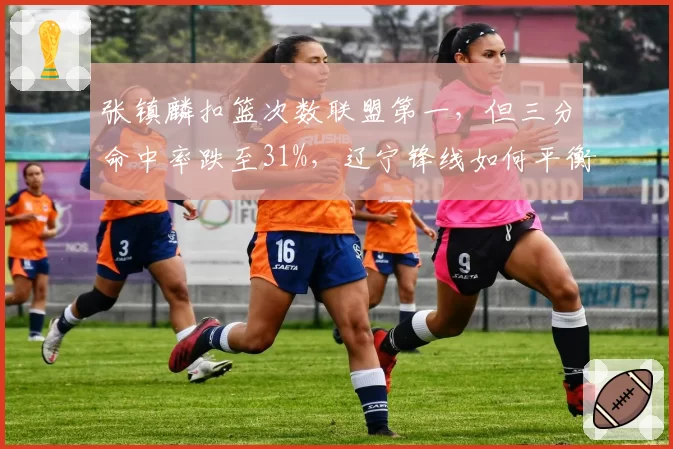 张镇麟扣篮次数联盟第一,但三分命中率跌至31%,辽宁锋线如何平衡?