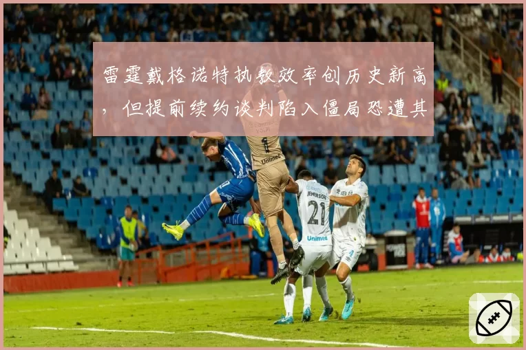 雷霆戴格诺特执教效率创历史新高，但提前续约谈判陷入僵局恐遭其他球队挖角_br_