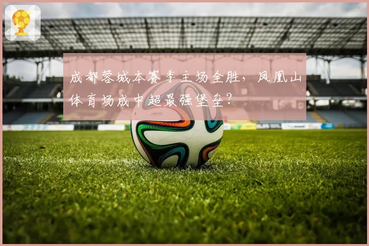 成都蓉城本赛季主场全胜，凤凰山体育场成中超最强堡垒？