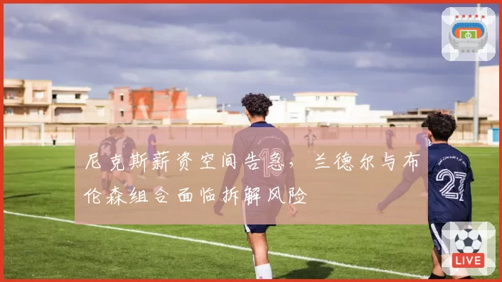 尼克斯薪资空间告急,兰德尔与布伦森组合面临拆解风险
