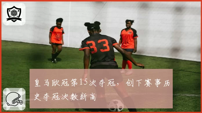 皇马欧冠第15次夺冠，创下赛事历史夺冠次数新高