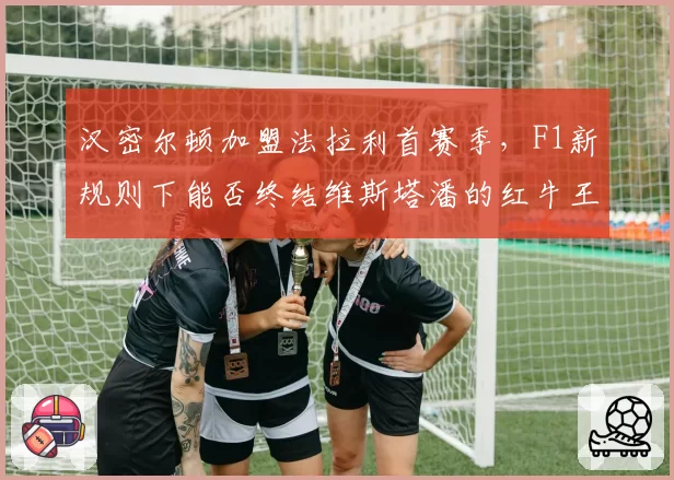 汉密尔顿加盟法拉利首赛季,F1新规则下能否终结维斯塔潘的红牛王朝?