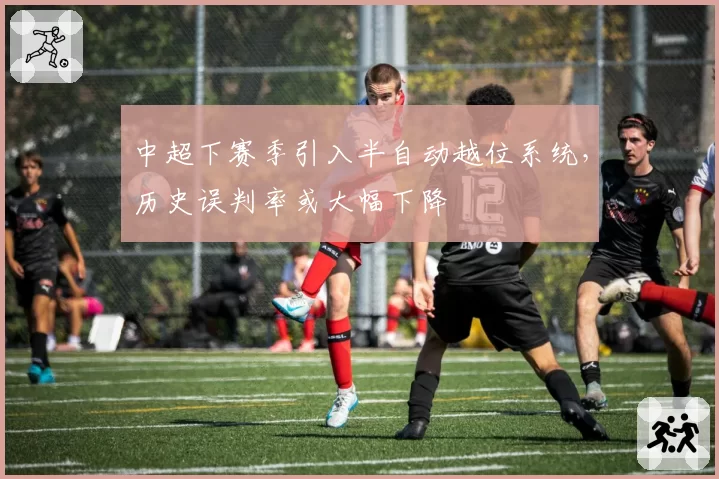 中超下赛季引入半自动越位系统，历史误判率或大幅下降