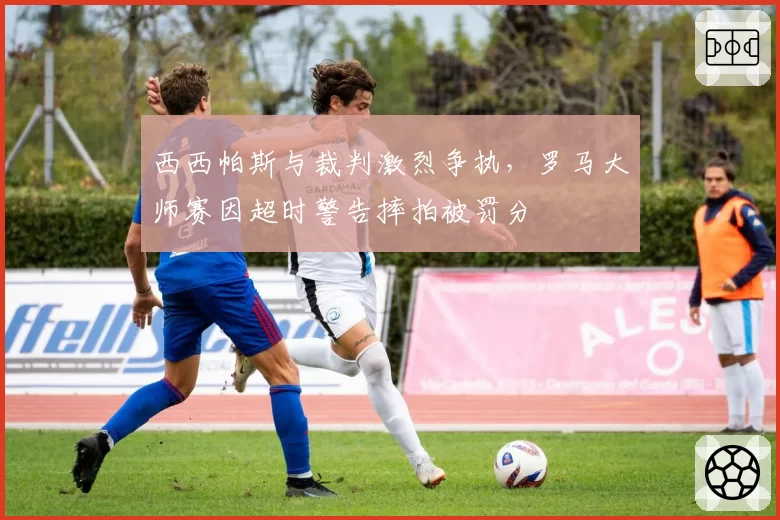 西西帕斯与裁判激烈争执,罗马大师赛因超时警告摔拍被罚分