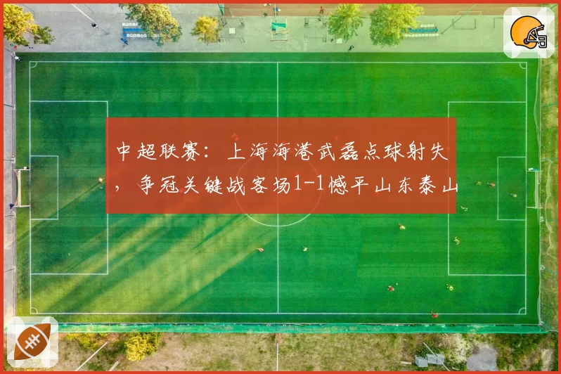 中超联赛：上海海港武磊点球射失，争冠关键战客场1-1憾平山东泰山