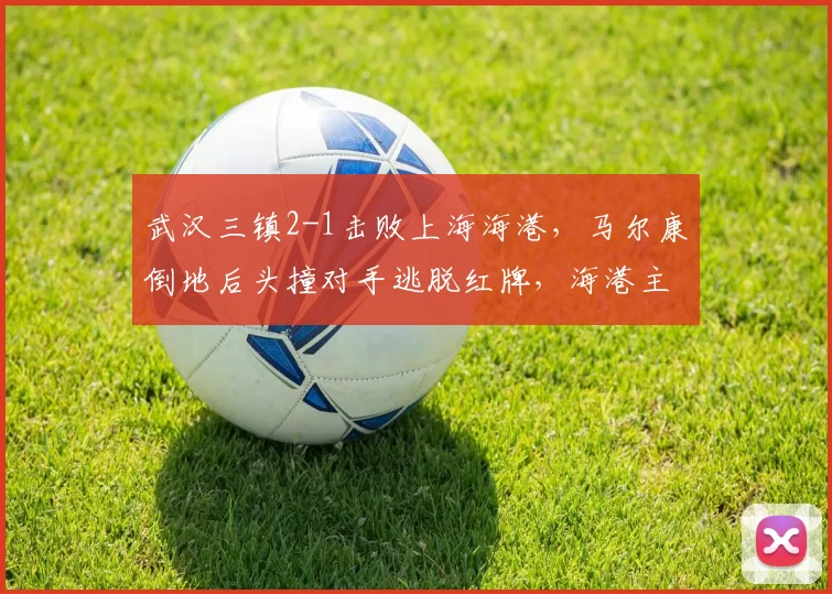 武汉三镇2-1击败上海海港,马尔康倒地后头撞对手逃脱红牌,海港主帅赛后拒绝握手