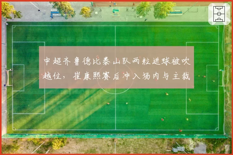 中超齐鲁德比泰山队两粒进球被吹越位,崔康熙赛后冲入场内与主裁判理论遭禁赛三场