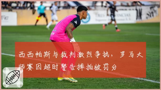 西西帕斯与裁判激烈争执,罗马大师赛因超时警告摔拍被罚分