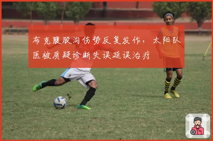 布克腹股沟伤势反复发作，太阳队医被质疑诊断失误延误治疗