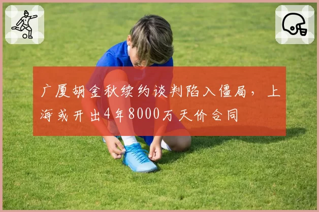 广厦胡金秋续约谈判陷入僵局，上海或开出4年8000万天价合同