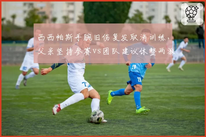 西西帕斯手腕旧伤复发取消训练,父亲坚持参赛vs团队建议休整两派僵持