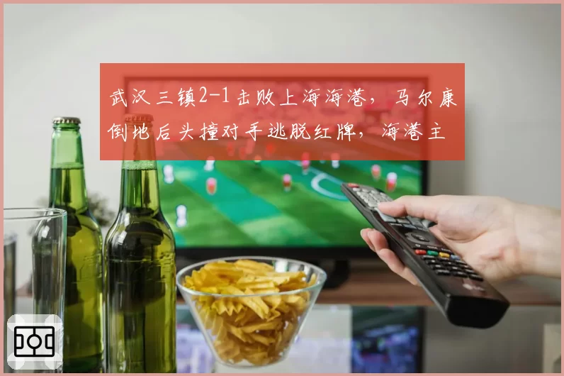 武汉三镇2-1击败上海海港，马尔康倒地后头撞对手逃脱红牌，海港主帅赛后拒绝握手