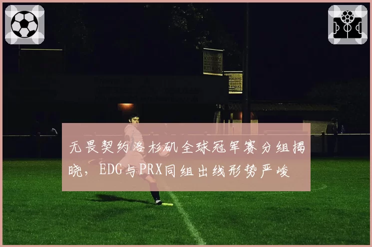 无畏契约洛杉矶全球冠军赛分组揭晓,EDG与PRX同组出线形势严峻