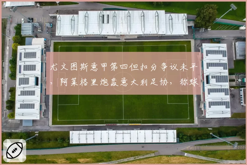尤文图斯意甲第四但扣分争议未平,阿莱格里炮轰意大利足协,称球队被针对