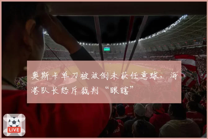 奥斯卡单刀被放倒未获任意球,海港队长怒斥裁判“眼瞎”