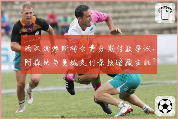 西汉姆赖斯转会费分期付款争议，阿森纳与曼城支付条款暗藏玄机？