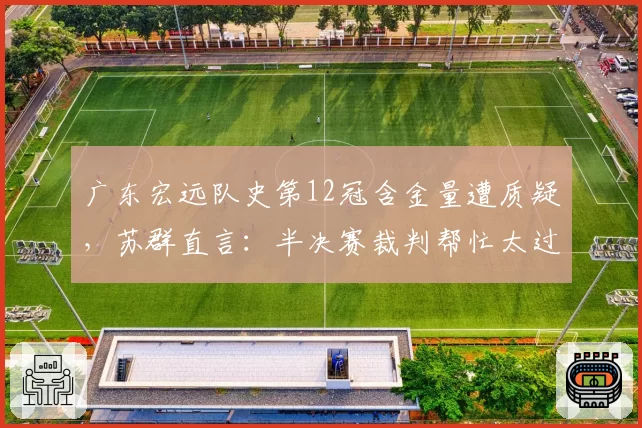 广东宏远队史第12冠含金量遭质疑，苏群直言：半决赛裁判帮忙太过明显