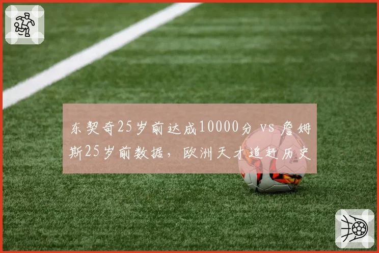 东契奇25岁前达成10000分 vs 詹姆斯25岁前数据，欧洲天才追赶历史轨迹