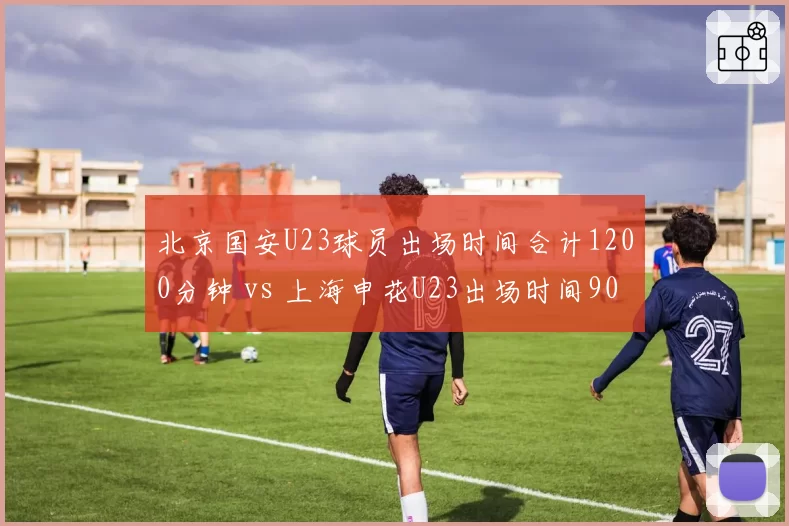 北京国安U23球员出场时间合计1200分钟 vs 上海申花U23出场时间900分钟，青训储备谁更厚实？