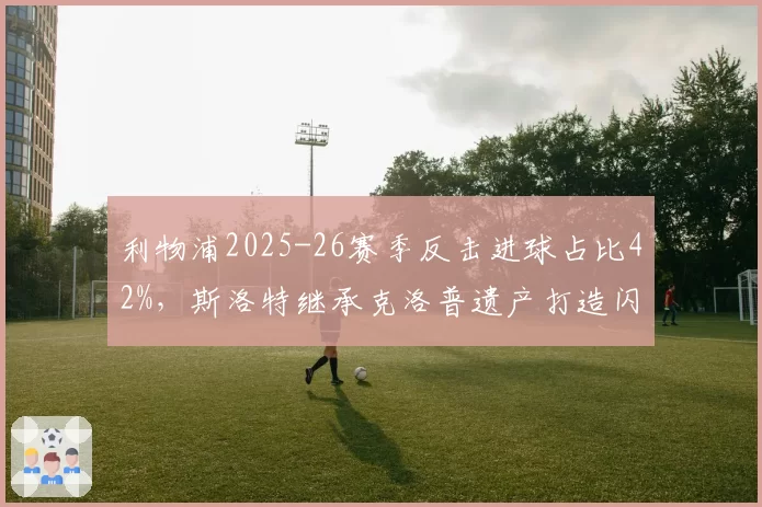 利物浦2025-26赛季反击进球占比42%，斯洛特继承克洛普遗产打造闪电战