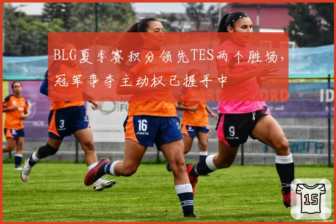 BLG夏季赛积分领先TES两个胜场，冠军争夺主动权已握手中