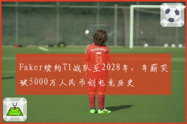 Faker续约T1战队至2028年，年薪突破5000万人民币创电竞历史