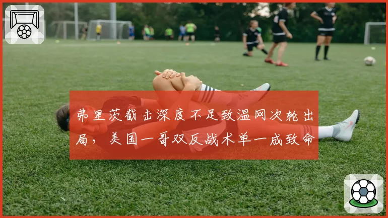 弗里茨截击深度不足致温网次轮出局,美国一哥双反战术单一成致命伤